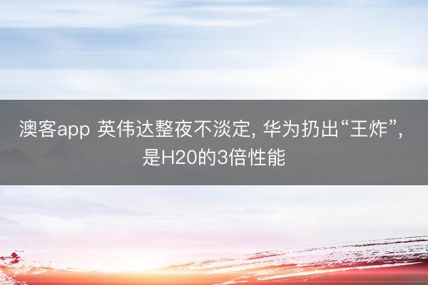 澳客app 英伟达整夜不淡定, 华为扔出“王炸”, 是H20的3倍性能