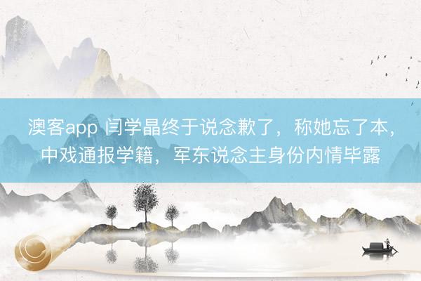 澳客app 闫学晶终于说念歉了，称她忘了本，中戏通报学籍，军东说念主身份内情毕露