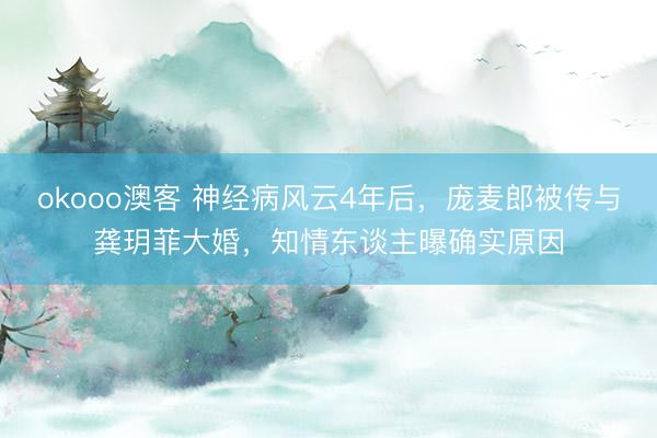 okooo澳客 神经病风云4年后，庞麦郎被传与龚玥菲大婚，知情东谈主曝确实原因