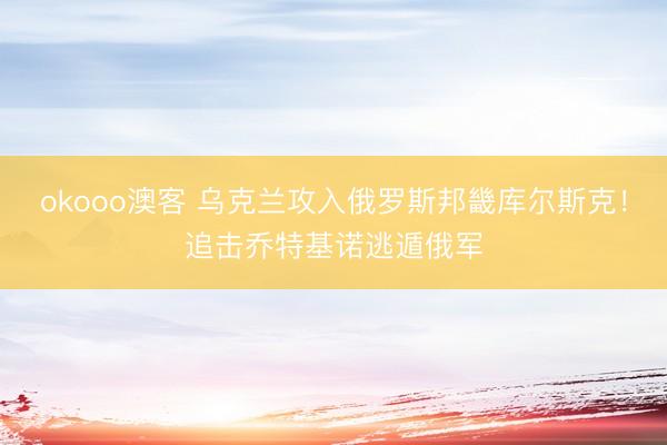 okooo澳客 乌克兰攻入俄罗斯邦畿库尔斯克！追击乔特基诺逃遁俄军