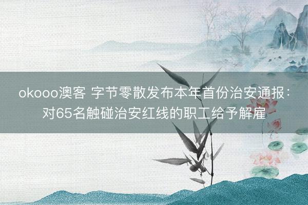 okooo澳客 字节零散发布本年首份治安通报：对65名触碰治安红线的职工给予解雇
