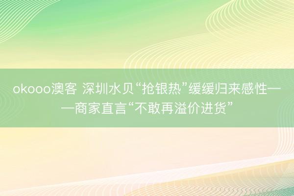 okooo澳客 深圳水贝“抢银热”缓缓归来感性——商家直言“不敢再溢价进货”