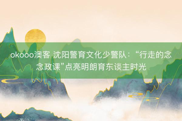 okooo澳客 沈阳警育文化少警队：“行走的念念政课”点亮明朗育东谈主时光