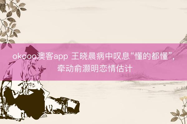 okooo澳客app 王晓晨病中叹息“懂的都懂”, 牵动俞灏明恋情估计