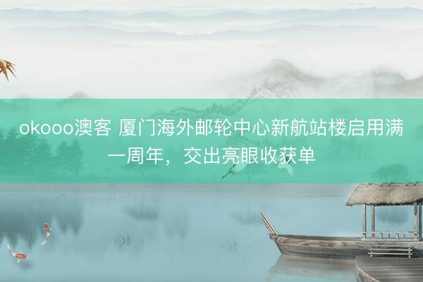 okooo澳客 厦门海外邮轮中心新航站楼启用满一周年，交出亮眼收获单