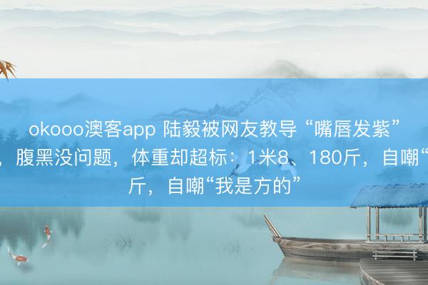 okooo澳客app 陆毅被网友教导 “嘴唇发紫” 后去体检，腹黑没问题，体重却超标：1米8、180斤，自嘲“我是方的”
