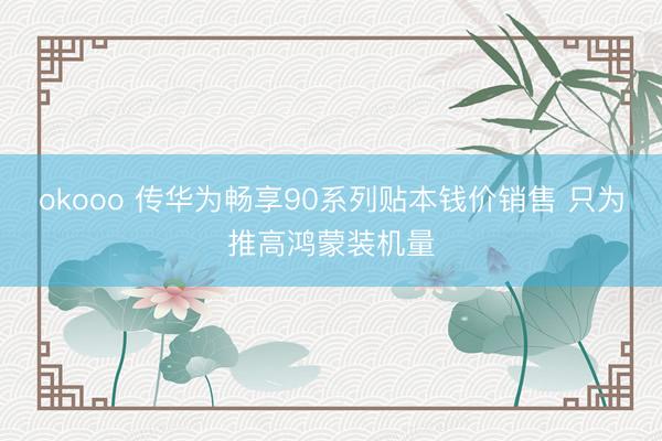 okooo 传华为畅享90系列贴本钱价销售 只为推高鸿蒙装机量